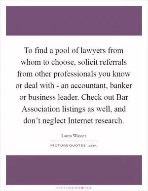 To find a pool of lawyers from whom to choose, solicit referrals from other professionals you know or deal with - an accountant, banker or business leader. Check out Bar Association listings as well, and don’t neglect Internet research Picture Quote #1