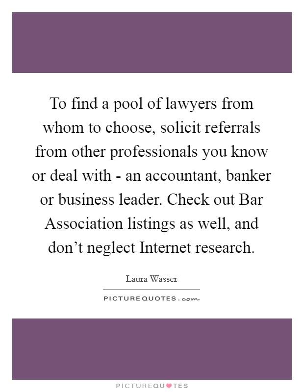 To find a pool of lawyers from whom to choose, solicit referrals from other professionals you know or deal with - an accountant, banker or business leader. Check out Bar Association listings as well, and don't neglect Internet research. Picture Quote #1