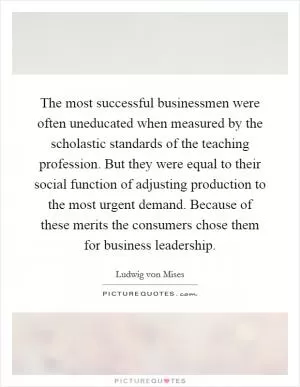 The most successful businessmen were often uneducated when measured by the scholastic standards of the teaching profession. But they were equal to their social function of adjusting production to the most urgent demand. Because of these merits the consumers chose them for business leadership Picture Quote #1