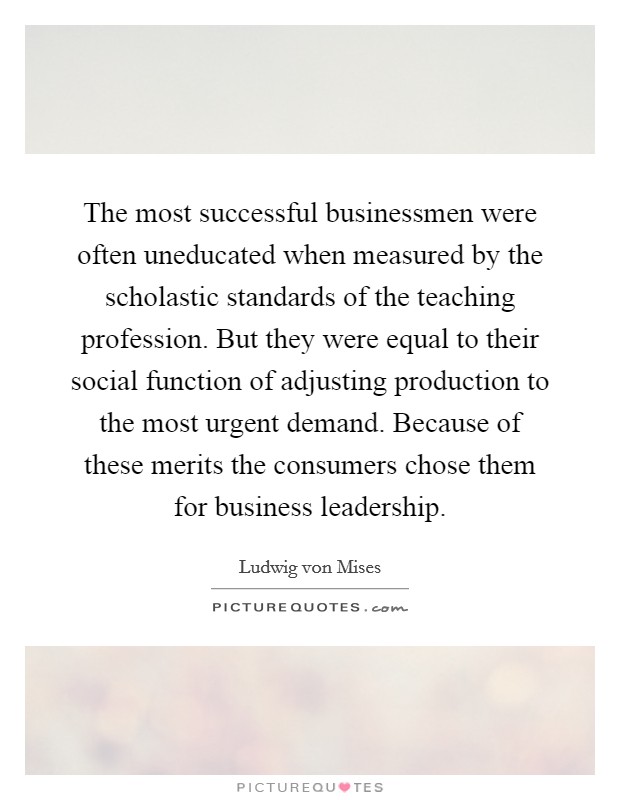 The most successful businessmen were often uneducated when measured by the scholastic standards of the teaching profession. But they were equal to their social function of adjusting production to the most urgent demand. Because of these merits the consumers chose them for business leadership. Picture Quote #1