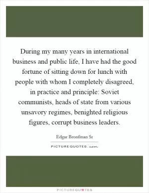 During my many years in international business and public life, I have had the good fortune of sitting down for lunch with people with whom I completely disagreed, in practice and principle: Soviet communists, heads of state from various unsavory regimes, benighted religious figures, corrupt business leaders Picture Quote #1