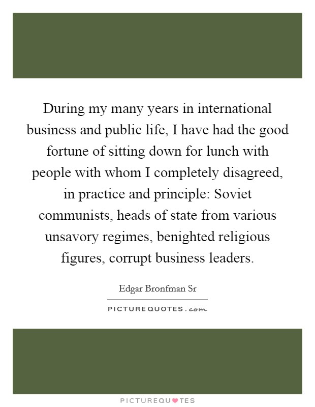 During my many years in international business and public life, I have had the good fortune of sitting down for lunch with people with whom I completely disagreed, in practice and principle: Soviet communists, heads of state from various unsavory regimes, benighted religious figures, corrupt business leaders. Picture Quote #1