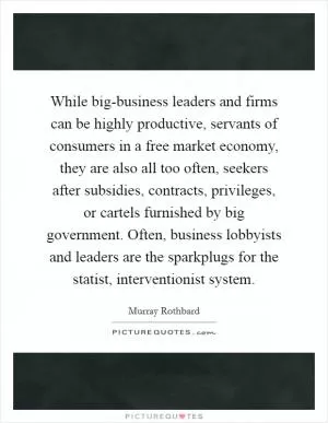 While big-business leaders and firms can be highly productive, servants of consumers in a free market economy, they are also all too often, seekers after subsidies, contracts, privileges, or cartels furnished by big government. Often, business lobbyists and leaders are the sparkplugs for the statist, interventionist system Picture Quote #1