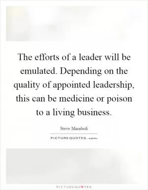 The efforts of a leader will be emulated. Depending on the quality of appointed leadership, this can be medicine or poison to a living business Picture Quote #1