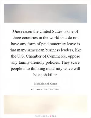 One reason the United States is one of three countries in the world that do not have any form of paid maternity leave is that many American business leaders, like the U.S. Chamber of Commerce, oppose any family-friendly policies. They scare people into thinking maternity leave will be a job killer Picture Quote #1