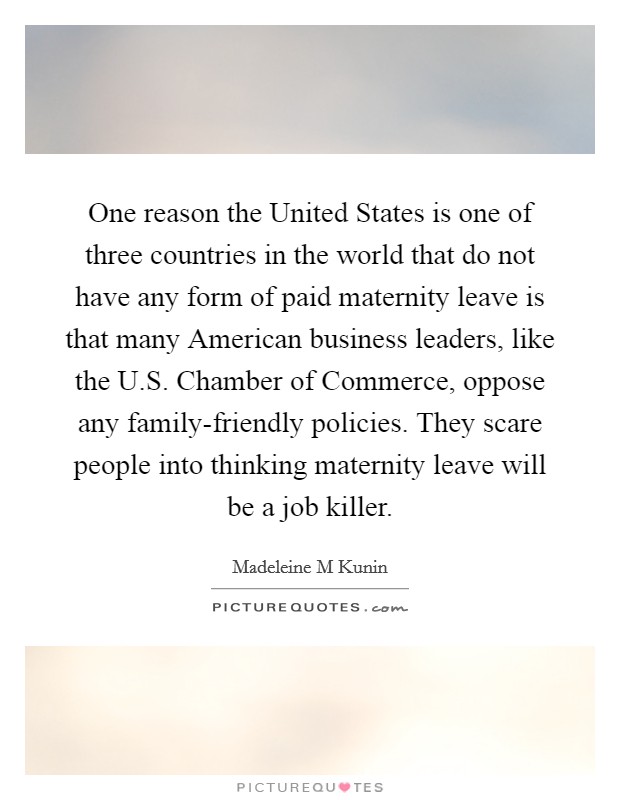 One reason the United States is one of three countries in the world that do not have any form of paid maternity leave is that many American business leaders, like the U.S. Chamber of Commerce, oppose any family-friendly policies. They scare people into thinking maternity leave will be a job killer. Picture Quote #1