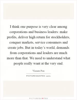 I think one purpose is very clear among corporations and business leaders: make profits, deliver high return for stockholders, conquer markets, service consumers and create jobs. But in today’s world, demands from corporations and leaders are much more than that. We need to understand what people really want at the very end Picture Quote #1