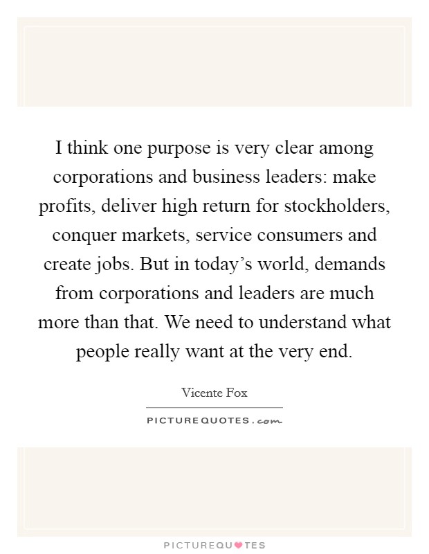 I think one purpose is very clear among corporations and business leaders: make profits, deliver high return for stockholders, conquer markets, service consumers and create jobs. But in today's world, demands from corporations and leaders are much more than that. We need to understand what people really want at the very end. Picture Quote #1