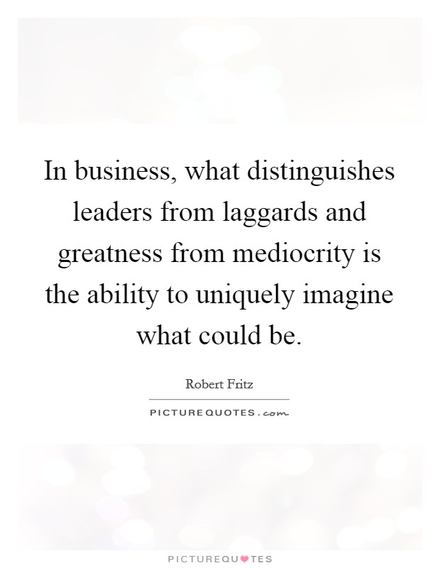 In business, what distinguishes leaders from laggards and greatness from mediocrity is the ability to uniquely imagine what could be. Picture Quote #1