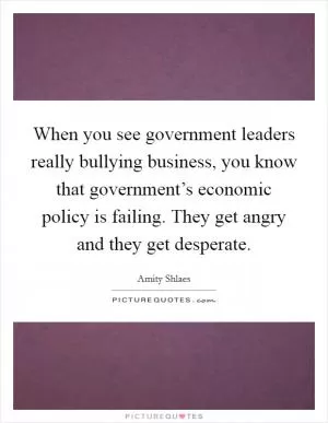 When you see government leaders really bullying business, you know that government’s economic policy is failing. They get angry and they get desperate Picture Quote #1