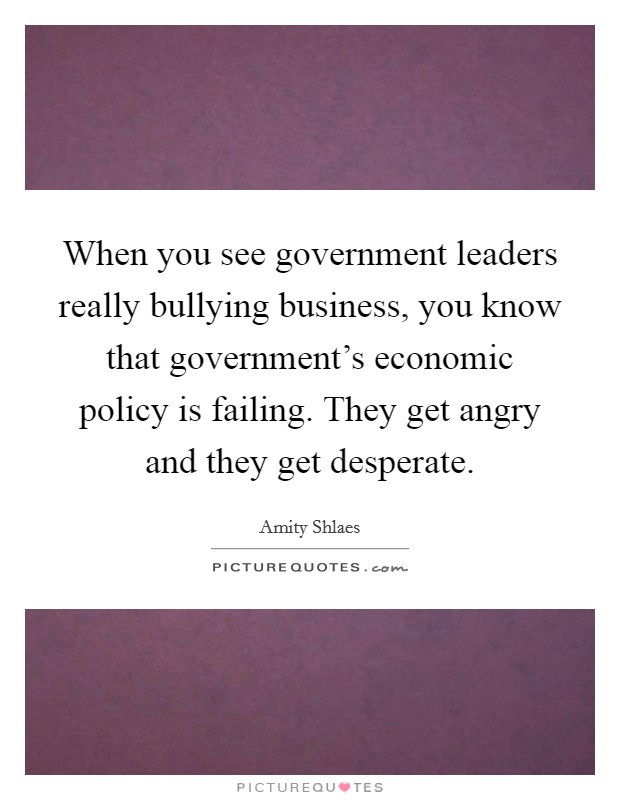 When you see government leaders really bullying business, you know that government's economic policy is failing. They get angry and they get desperate. Picture Quote #1