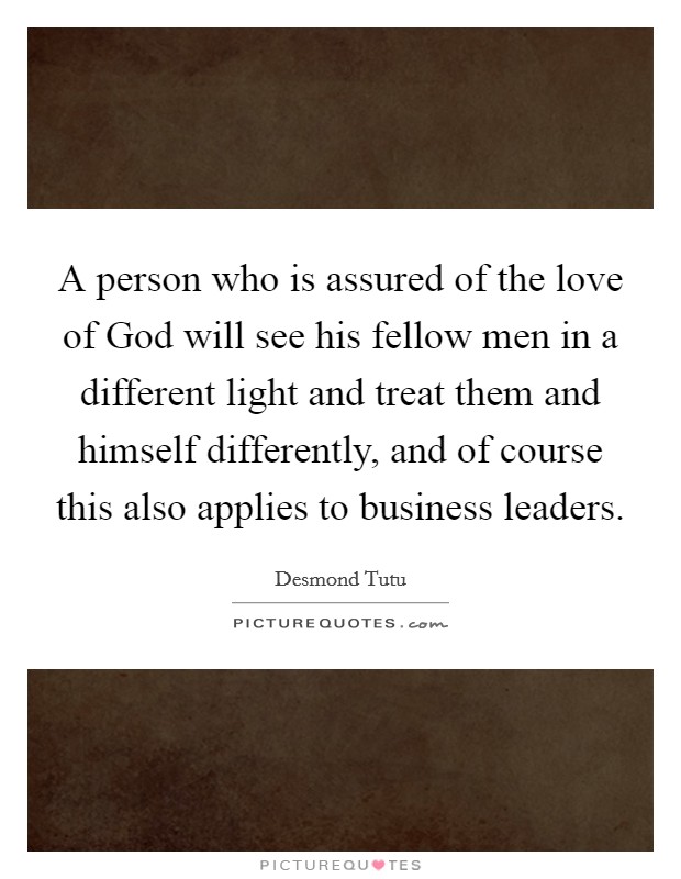 A person who is assured of the love of God will see his fellow men in a different light and treat them and himself differently, and of course this also applies to business leaders. Picture Quote #1