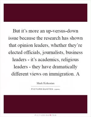 But it’s more an up-versus-down issue because the research has shown that opinion leaders, whether they’re elected officials, journalists, business leaders - it’s academics, religious leaders - they have dramatically different views on immigration. A Picture Quote #1