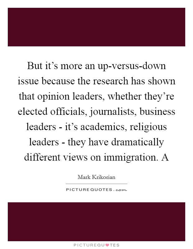 But it's more an up-versus-down issue because the research has shown that opinion leaders, whether they're elected officials, journalists, business leaders - it's academics, religious leaders - they have dramatically different views on immigration. A Picture Quote #1