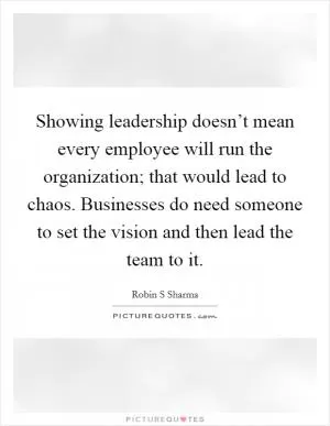 Showing leadership doesn’t mean every employee will run the organization; that would lead to chaos. Businesses do need someone to set the vision and then lead the team to it Picture Quote #1
