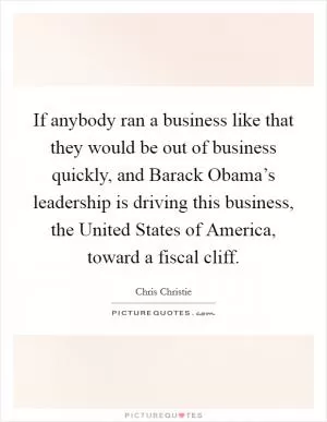 If anybody ran a business like that they would be out of business quickly, and Barack Obama’s leadership is driving this business, the United States of America, toward a fiscal cliff Picture Quote #1