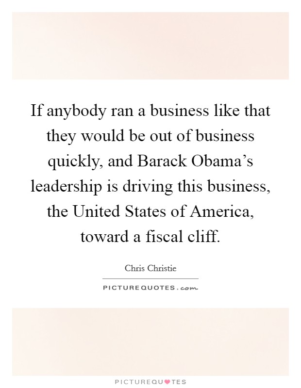 If anybody ran a business like that they would be out of business quickly, and Barack Obama's leadership is driving this business, the United States of America, toward a fiscal cliff. Picture Quote #1