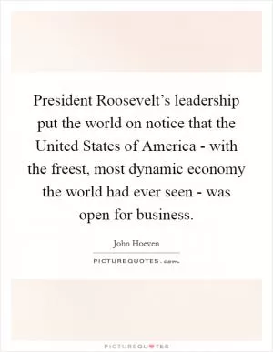 President Roosevelt’s leadership put the world on notice that the United States of America - with the freest, most dynamic economy the world had ever seen - was open for business Picture Quote #1