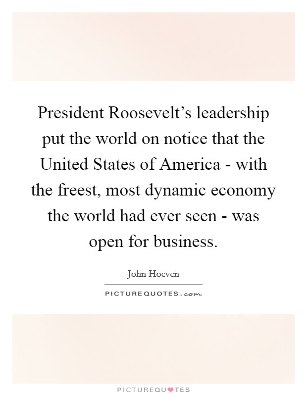 President Roosevelt's leadership put the world on notice that the United States of America - with the freest, most dynamic economy the world had ever seen - was open for business. Picture Quote #1