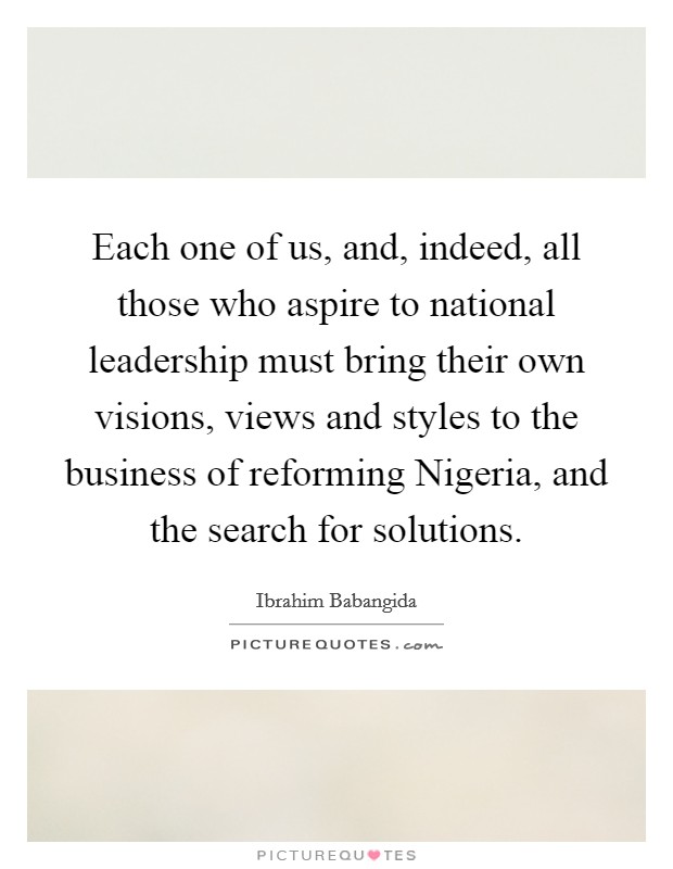 Each one of us, and, indeed, all those who aspire to national leadership must bring their own visions, views and styles to the business of reforming Nigeria, and the search for solutions. Picture Quote #1