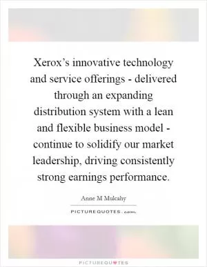 Xerox’s innovative technology and service offerings - delivered through an expanding distribution system with a lean and flexible business model - continue to solidify our market leadership, driving consistently strong earnings performance Picture Quote #1