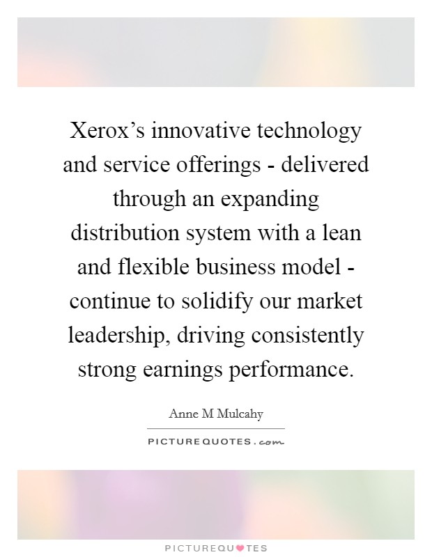 Xerox's innovative technology and service offerings - delivered through an expanding distribution system with a lean and flexible business model - continue to solidify our market leadership, driving consistently strong earnings performance. Picture Quote #1