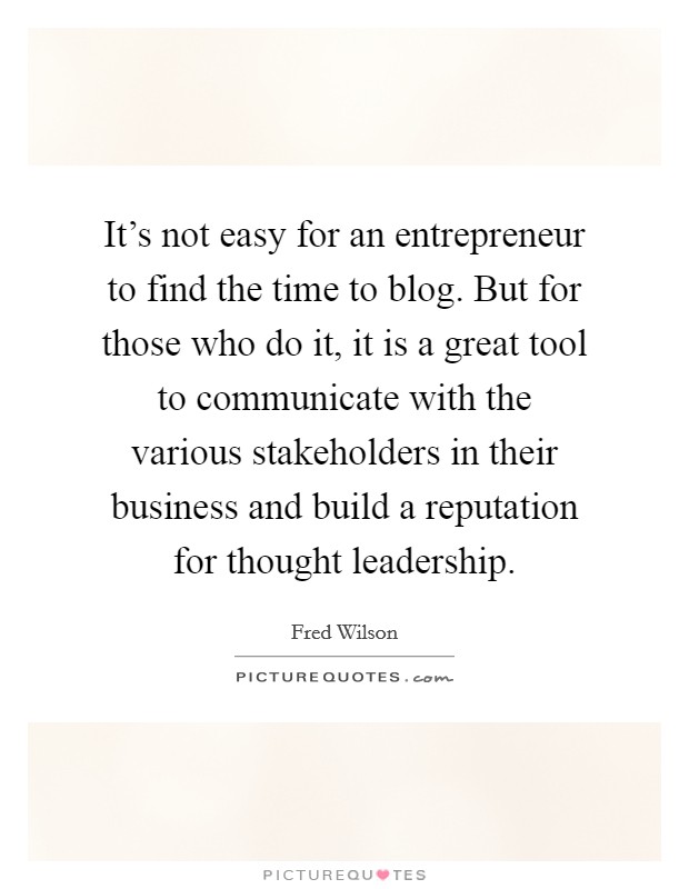 It's not easy for an entrepreneur to find the time to blog. But for those who do it, it is a great tool to communicate with the various stakeholders in their business and build a reputation for thought leadership. Picture Quote #1