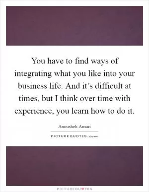 You have to find ways of integrating what you like into your business life. And it’s difficult at times, but I think over time with experience, you learn how to do it Picture Quote #1