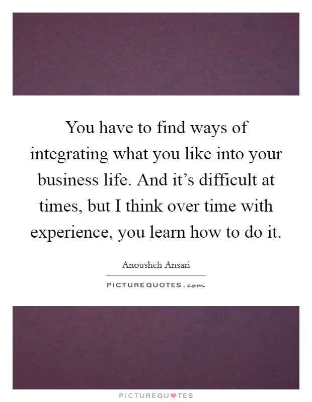 You have to find ways of integrating what you like into your business life. And it's difficult at times, but I think over time with experience, you learn how to do it. Picture Quote #1
