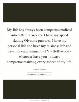 My life has always been compartmentalized into different aspects. I have my speed skating Olympic pursuits, I have my personal life and have my business life and have my entertainment - TV - Hollywood - whatever have you - always compartmentalizing every aspect of my life Picture Quote #1