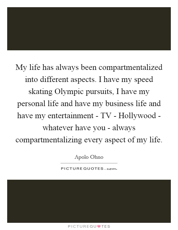 My life has always been compartmentalized into different aspects. I have my speed skating Olympic pursuits, I have my personal life and have my business life and have my entertainment - TV - Hollywood - whatever have you - always compartmentalizing every aspect of my life. Picture Quote #1