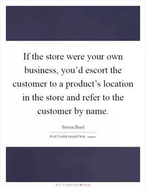 If the store were your own business, you’d escort the customer to a product’s location in the store and refer to the customer by name Picture Quote #1