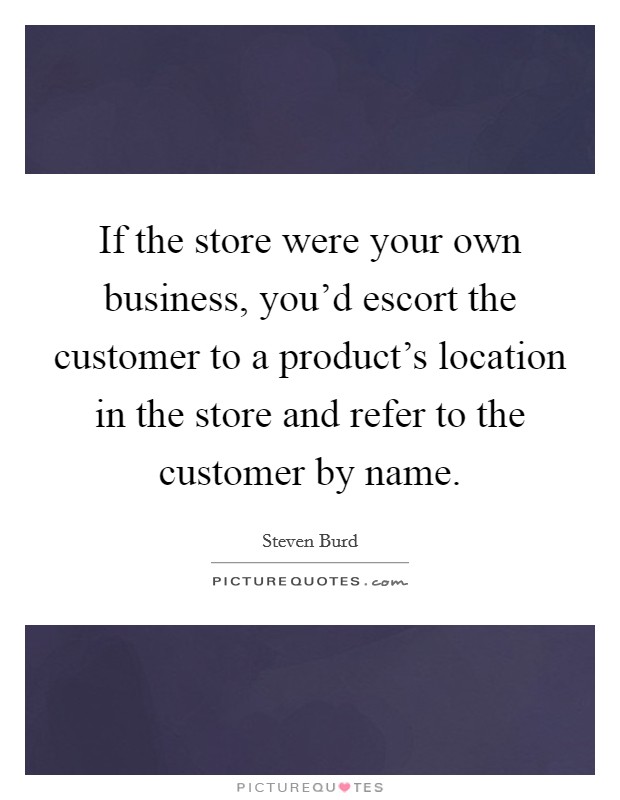 If the store were your own business, you'd escort the customer to a product's location in the store and refer to the customer by name. Picture Quote #1