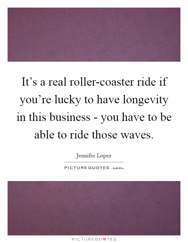 It's a real roller-coaster ride if you're lucky to have longevity in this business - you have to be able to ride those waves. Picture Quote #1