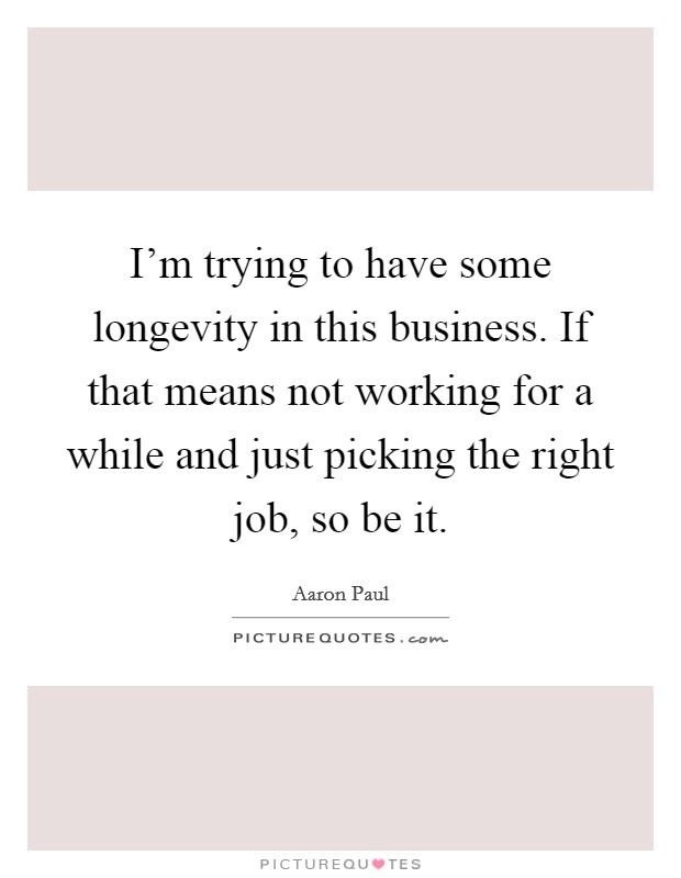 I'm trying to have some longevity in this business. If that means not working for a while and just picking the right job, so be it. Picture Quote #1