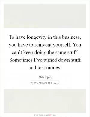 To have longevity in this business, you have to reinvent yourself. You can’t keep doing the same stuff. Sometimes I’ve turned down stuff and lost money Picture Quote #1
