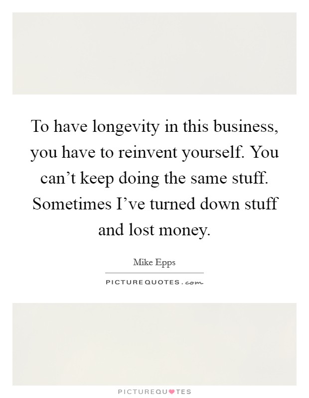 To have longevity in this business, you have to reinvent yourself. You can't keep doing the same stuff. Sometimes I've turned down stuff and lost money. Picture Quote #1