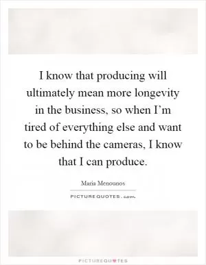 I know that producing will ultimately mean more longevity in the business, so when I’m tired of everything else and want to be behind the cameras, I know that I can produce Picture Quote #1