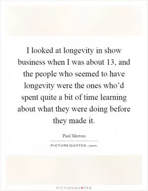 I looked at longevity in show business when I was about 13, and the people who seemed to have longevity were the ones who’d spent quite a bit of time learning about what they were doing before they made it Picture Quote #1