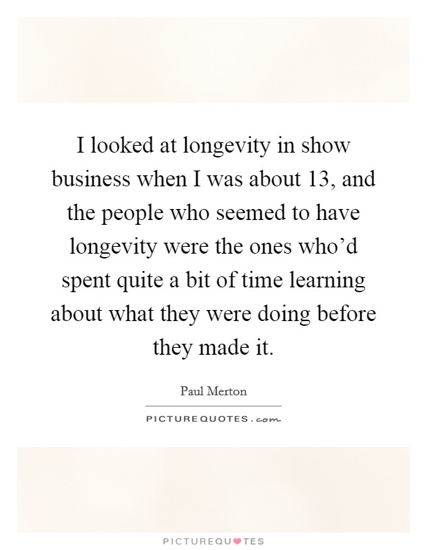 I looked at longevity in show business when I was about 13, and the people who seemed to have longevity were the ones who'd spent quite a bit of time learning about what they were doing before they made it. Picture Quote #1