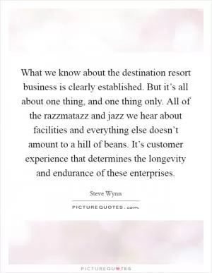 What we know about the destination resort business is clearly established. But it’s all about one thing, and one thing only. All of the razzmatazz and jazz we hear about facilities and everything else doesn’t amount to a hill of beans. It’s customer experience that determines the longevity and endurance of these enterprises Picture Quote #1