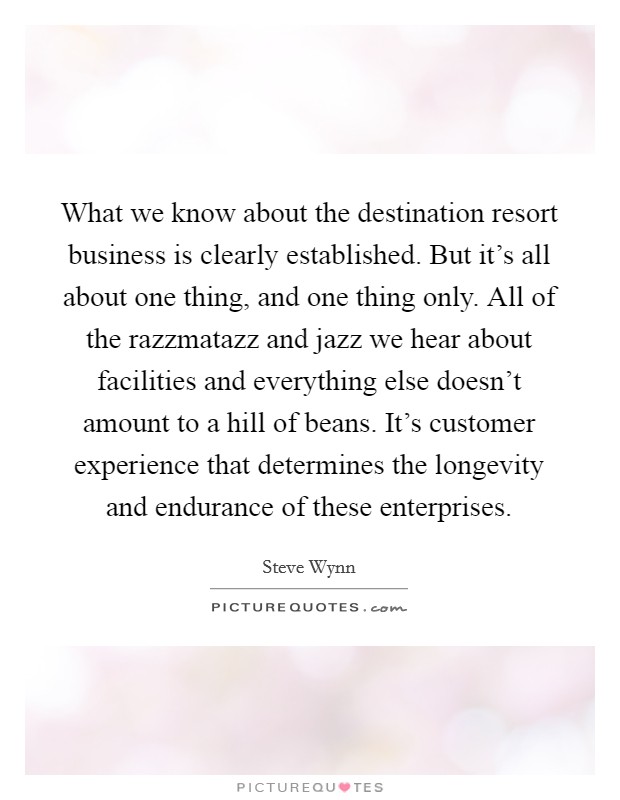 What we know about the destination resort business is clearly established. But it's all about one thing, and one thing only. All of the razzmatazz and jazz we hear about facilities and everything else doesn't amount to a hill of beans. It's customer experience that determines the longevity and endurance of these enterprises. Picture Quote #1