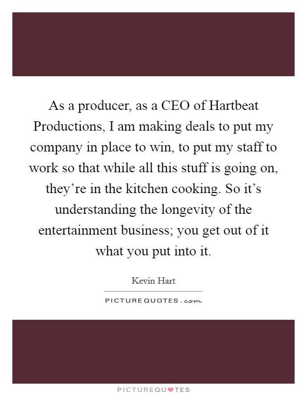 As a producer, as a CEO of Hartbeat Productions, I am making deals to put my company in place to win, to put my staff to work so that while all this stuff is going on, they're in the kitchen cooking. So it's understanding the longevity of the entertainment business; you get out of it what you put into it. Picture Quote #1