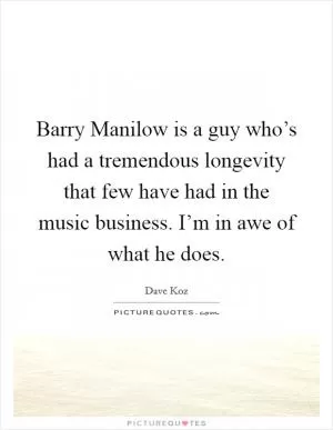 Barry Manilow is a guy who’s had a tremendous longevity that few have had in the music business. I’m in awe of what he does Picture Quote #1