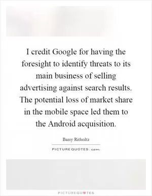 I credit Google for having the foresight to identify threats to its main business of selling advertising against search results. The potential loss of market share in the mobile space led them to the Android acquisition Picture Quote #1