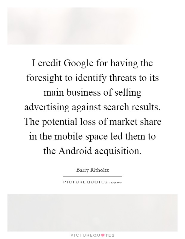 I credit Google for having the foresight to identify threats to its main business of selling advertising against search results. The potential loss of market share in the mobile space led them to the Android acquisition. Picture Quote #1