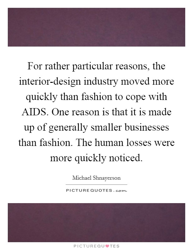 For rather particular reasons, the interior-design industry moved more quickly than fashion to cope with AIDS. One reason is that it is made up of generally smaller businesses than fashion. The human losses were more quickly noticed. Picture Quote #1
