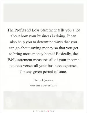 The Profit and Loss Statement tells you a lot about how your business is doing. It can also help you to determine ways that you can go about saving money so that you get to bring more money home! Basically, the P Picture Quote #1