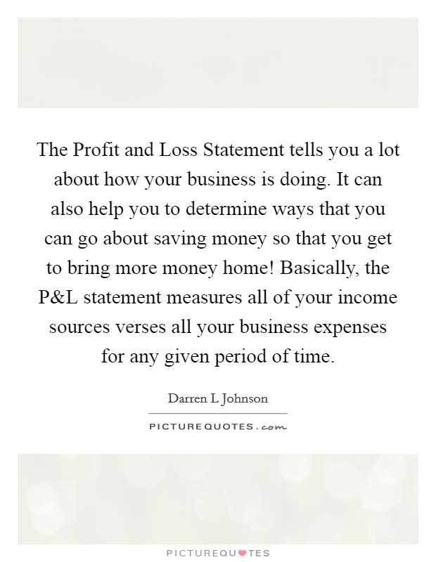 The Profit and Loss Statement tells you a lot about how your business is doing. It can also help you to determine ways that you can go about saving money so that you get to bring more money home! Basically, the P Picture Quote #1