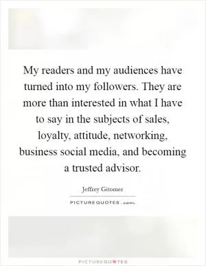 My readers and my audiences have turned into my followers. They are more than interested in what I have to say in the subjects of sales, loyalty, attitude, networking, business social media, and becoming a trusted advisor Picture Quote #1